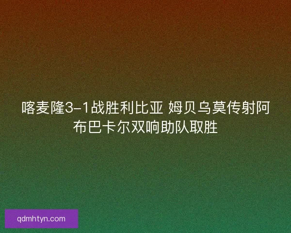 喀麦隆3-1战胜利比亚 姆贝乌莫传射阿布巴卡尔双响助队取胜