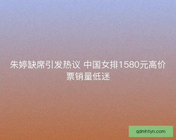 朱婷缺席引发热议 中国女排1580元高价票销量低迷 朱婷缺席引发热议 中国女排1580元高价票销量低迷