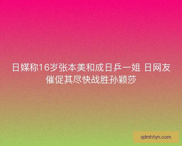 日媒称16岁张本美和成日乒一姐 日网友催促其尽快战胜孙颖莎