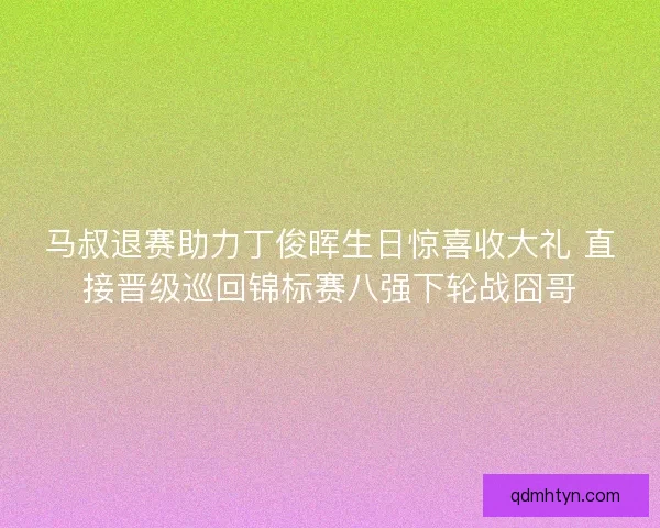 马叔退赛助力丁俊晖生日惊喜收大礼 直接晋级巡回锦标赛八强下轮战囧哥