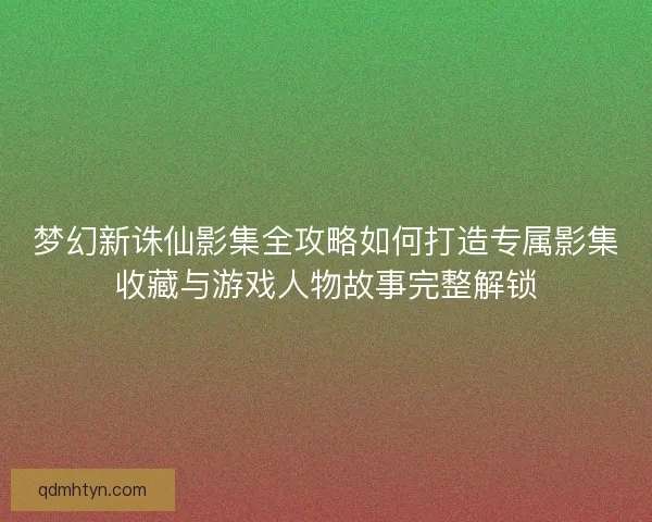 梦幻新诛仙影集全攻略如何打造专属影集收藏与游戏人物故事完整解锁