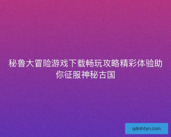 秘鲁大冒险游戏下载畅玩攻略精彩体验助你征服神秘古国