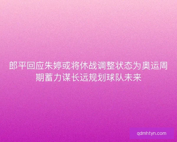 郎平回应朱婷或将休战调整状态为奥运周期蓄力谋长远规划球队未来