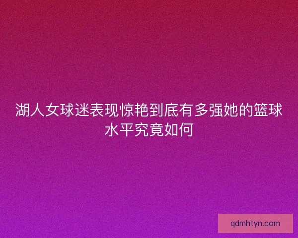 湖人女球迷表现惊艳到底有多强她的篮球水平究竟如何