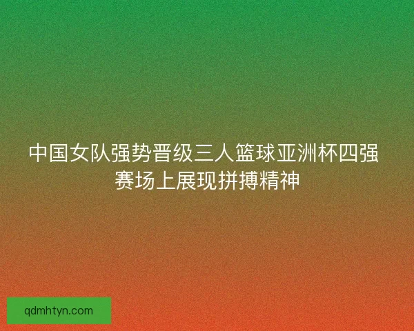 中国女队强势晋级三人篮球亚洲杯四强 赛场上展现拼搏精神