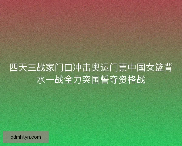 四天三战家门口冲击奥运门票中国女篮背水一战全力突围誓夺资格战
